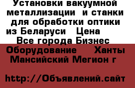 Установки вакуумной металлизации  и станки для обработки оптики из Беларуси › Цена ­ 100 - Все города Бизнес » Оборудование   . Ханты-Мансийский,Мегион г.